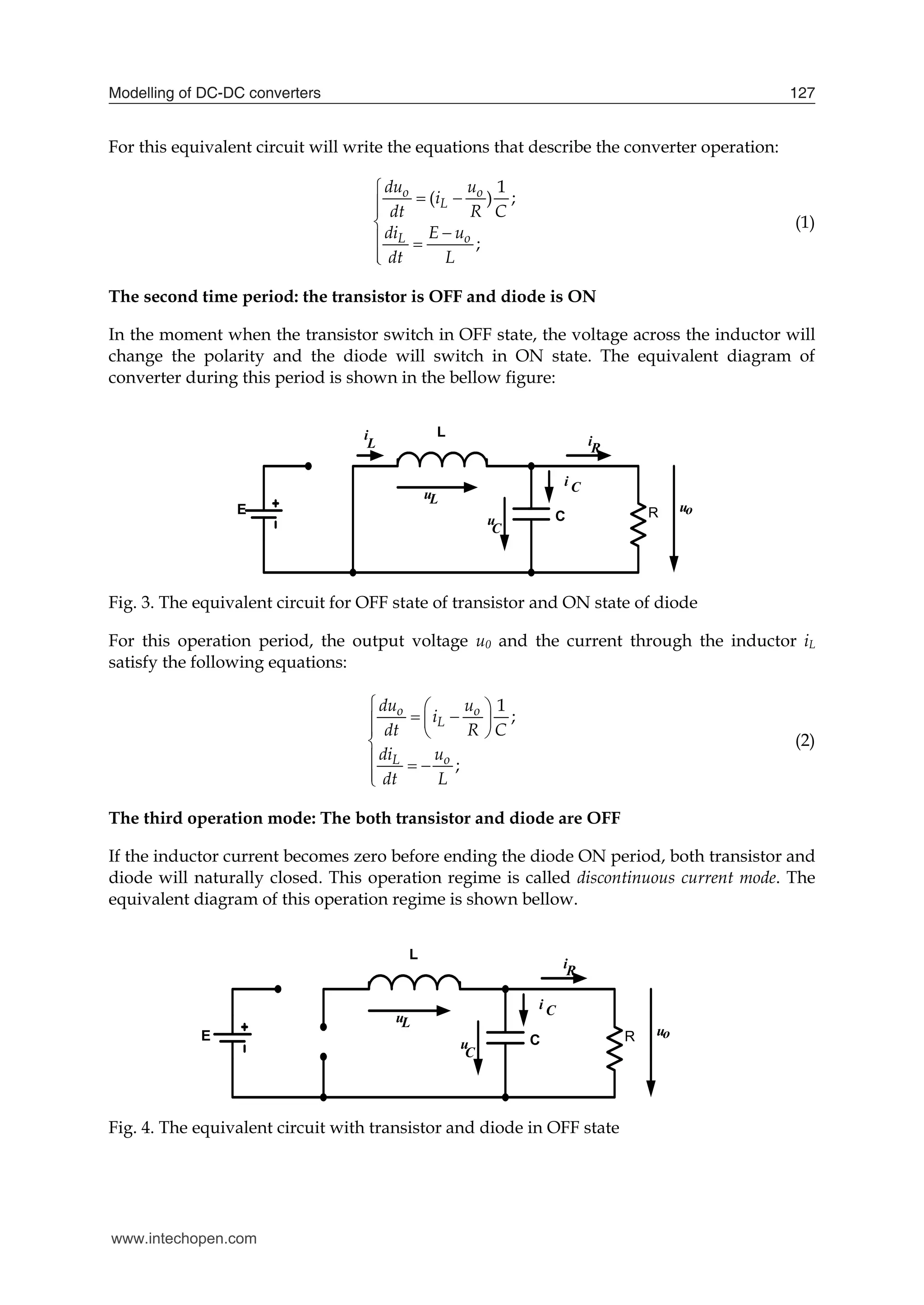 Modelling of DC-DC converters 127
For this equivalent circuit will write the equations that describe the converter operation:
1
( ) ;
;
o o
L
L o
du u
i
dt R C
di E u
dt L

 




 


(1)
The second time period: the transistor is OFF and diode is ON
In the moment when the transistor switch in OFF state, the voltage across the inductor will
change the polarity and the diode will switch in ON state. The equivalent diagram of
converter during this period is shown in the bellow figure:
E
L
C R
i
u
L
C
L
u
uo
iR
i C
Fig. 3. The equivalent circuit for OFF state of transistor and ON state of diode
For this operation period, the output voltage u0 and the current through the inductor iL
satisfy the following equations:
1
;
;
o o
L
L o
du u
i
dt R C
di u
dt L
  
 
 

  

  


(2)
The third operation mode: The both transistor and diode are OFF
If the inductor current becomes zero before ending the diode ON period, both transistor and
diode will naturally closed. This operation regime is called discontinuous current mode. The
equivalent diagram of this operation regime is shown bellow.
E
L
C R
u
C
L
u
uo
iR
i C
Fig. 4. The equivalent circuit with transistor and diode in OFF state
www.intechopen.com
 