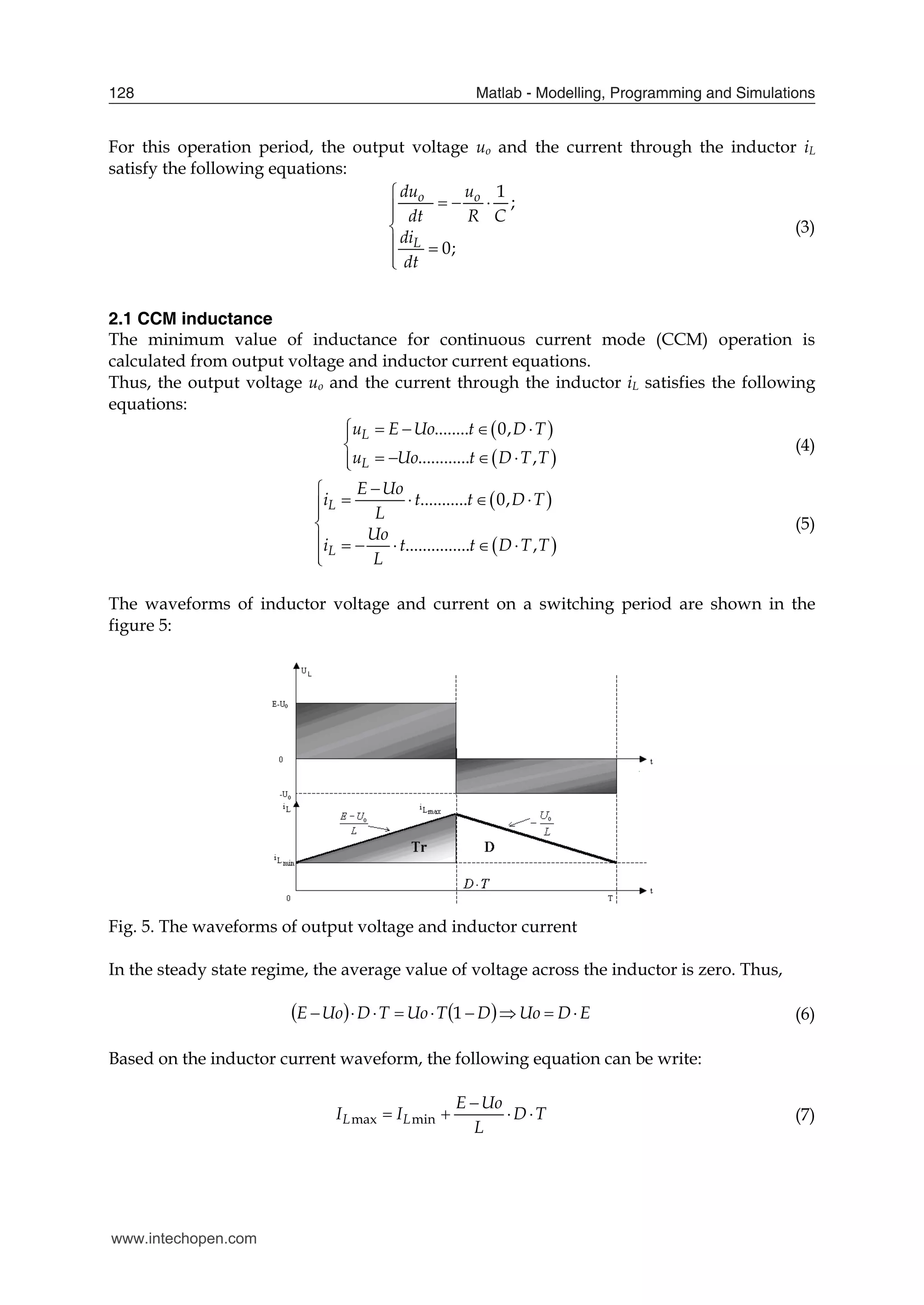 Matlab - Modelling, Programming and Simulations
128
For this operation period, the output voltage uo and the current through the inductor iL
satisfy the following equations:
1
;
0;
o o
L
du u
dt R C
di
dt

  



 


(3)
2.1 CCM inductance
The minimum value of inductance for continuous current mode (CCM) operation is
calculated from output voltage and inductor current equations.
Thus, the output voltage uo and the current through the inductor iL satisfies the following
equations:
 
 
........ 0,
............ ,
L
L
u E Uo t D T
u Uo t D T T
    


   


(4)
 
 
........... 0,
............... ,
L
L
E Uo
i t t D T
L
Uo
i t t D T T
L


   



     


(5)
The waveforms of inductor voltage and current on a switching period are shown in the
figure 5:
Fig. 5. The waveforms of output voltage and inductor current
In the steady state regime, the average value of voltage across the inductor is zero. Thus,
    E
D
Uo
D
T
Uo
T
D
Uo
E 







 1 (6)
Based on the inductor current waveform, the following equation can be write:
max min
L L
E Uo
I I D T
L

    (7)
www.intechopen.com
 