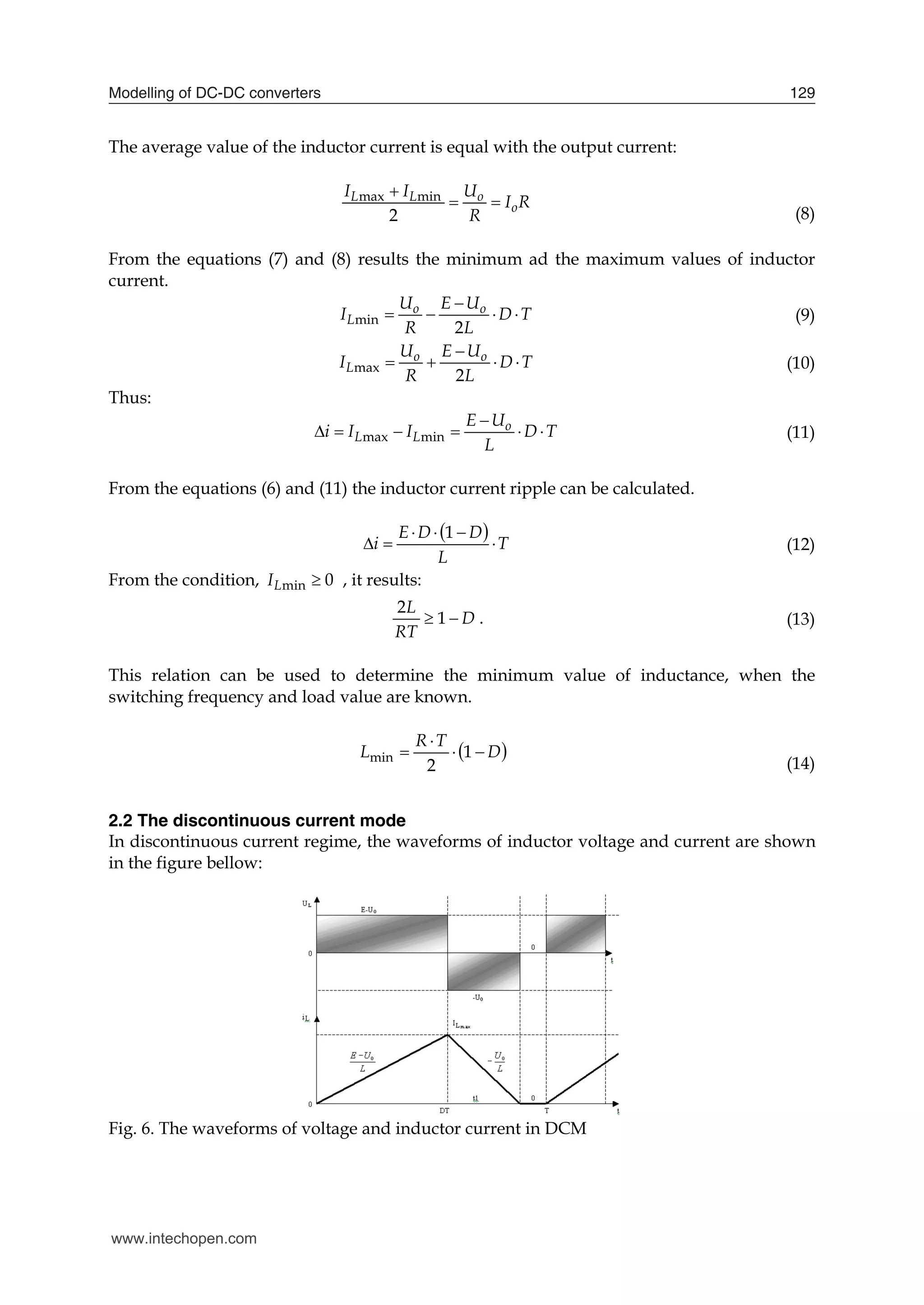 Modelling of DC-DC converters 129
The average value of the inductor current is equal with the output current:
max min
2
L L o
o
I I U
I R
R

 
(8)
From the equations (7) and (8) results the minimum ad the maximum values of inductor
current.
min
2
o o
L
U E U
I D T
R L

    (9)
max
2
o o
L
U E U
I D T
R L

    (10)
Thus:
max min
o
L L
E U
i I I D T
L

      (11)
From the equations (6) and (11) the inductor current ripple can be calculated.
 
T
L
D
D
E
i 





1
(12)
From the condition, min 0
L
I  , it results:
2
1
L
D
RT
  . (13)
This relation can be used to determine the minimum value of inductance, when the
switching frequency and load value are known.
 
D
T
R
L 


 1
2
min
(14)
2.2 The discontinuous current mode
In discontinuous current regime, the waveforms of inductor voltage and current are shown
in the figure bellow:
Fig. 6. The waveforms of voltage and inductor current in DCM
www.intechopen.com
 