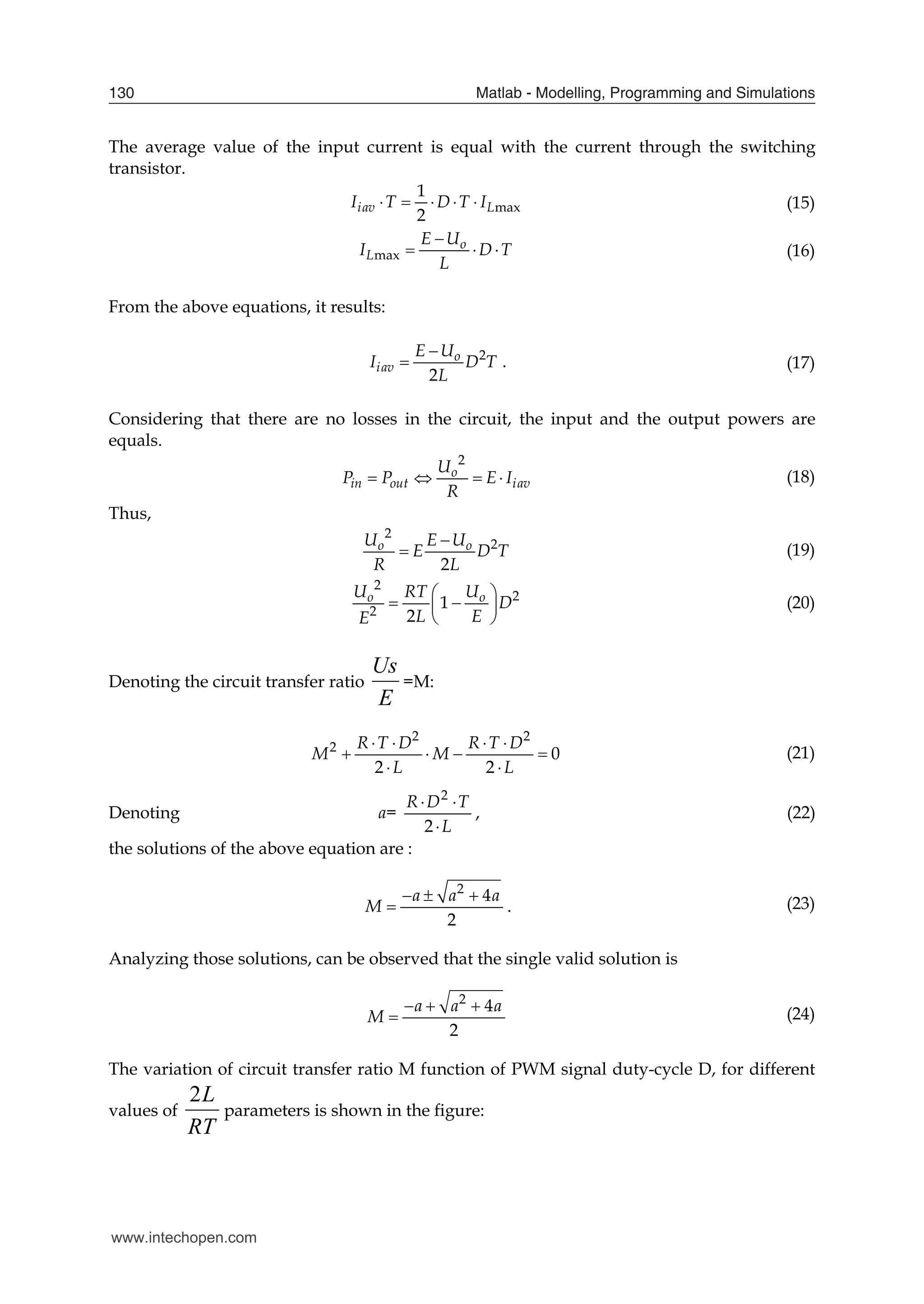 Matlab - Modelling, Programming and Simulations
130
The average value of the input current is equal with the current through the switching
transistor.
max
1
2
iav L
I T D T I
     (15)
max
o
L
E U
I D T
L

   (16)
From the above equations, it results:
2
2
o
iav
E U
I D T
L

 . (17)
Considering that there are no losses in the circuit, the input and the output powers are
equals.
2
o
in out iav
U
P P E I
R
    (18)
Thus,
2
2
2
o o
U E U
E D T
R L

 (19)
2
2
2
1
2
o o
U RT U
D
L E
E
 
 
 
 
(20)
Denoting the circuit transfer ratio
E
Us
=M:
2 2
2
0
2 2
R T D R T D
M M
L L
   
   
 
(21)
Denoting a=
L
T
D
R



2
2
, (22)
the solutions of the above equation are :
2
4
2
a a a
M
  
 . (23)
Analyzing those solutions, can be observed that the single valid solution is
2
4
2
a a a
M
  
 (24)
The variation of circuit transfer ratio M function of PWM signal duty-cycle D, for different
values of
2L
RT
parameters is shown in the figure:
www.intechopen.com
 