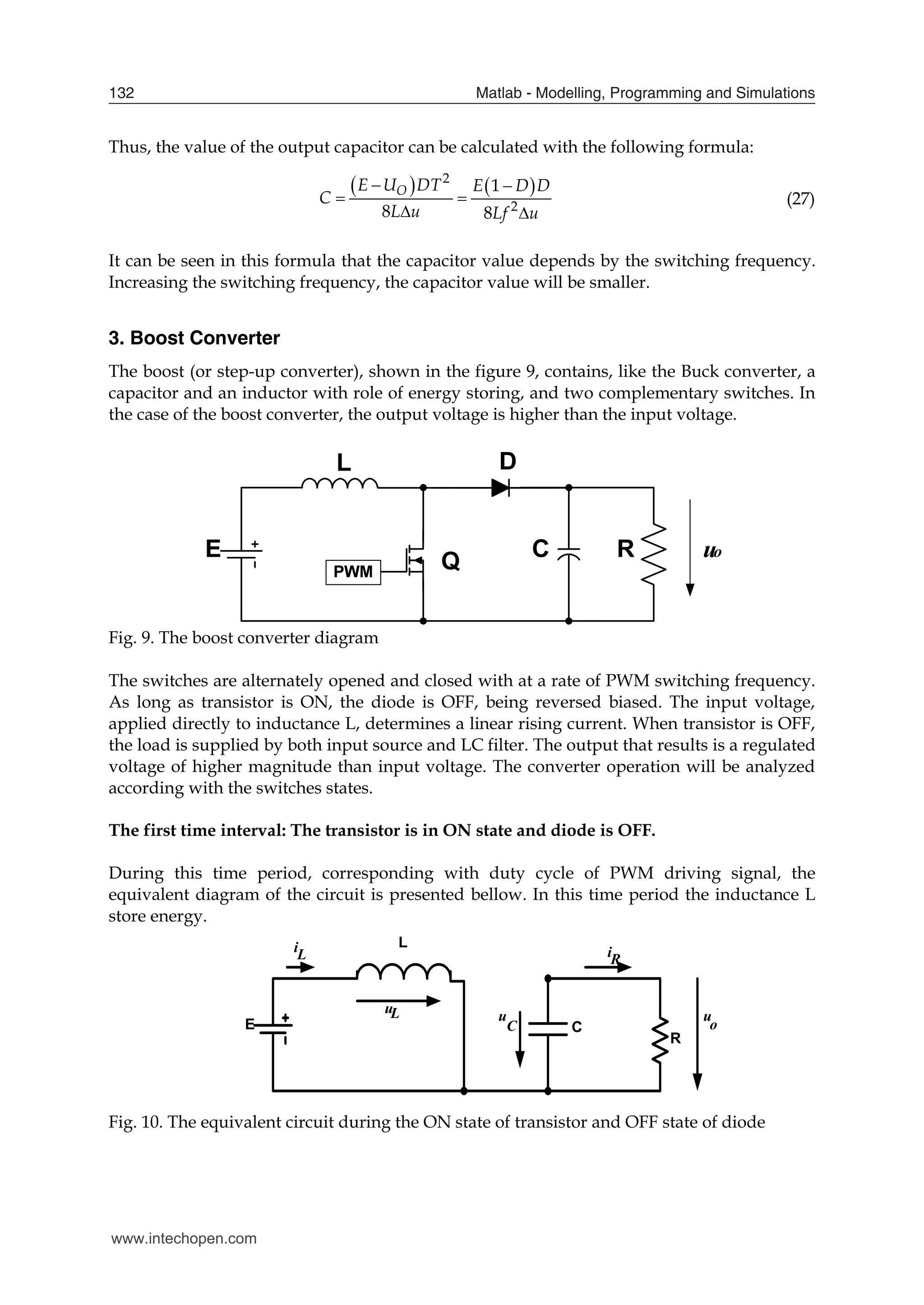 Matlab - Modelling, Programming and Simulations
132
Thus, the value of the output capacitor can be calculated with the following formula:
   
2
2
1
8 8
O
E U DT E D D
C
L u Lf u
 
 
 
(27)
It can be seen in this formula that the capacitor value depends by the switching frequency.
Increasing the switching frequency, the capacitor value will be smaller.
3. Boost Converter
The boost (or step-up converter), shown in the figure 9, contains, like the Buck converter, a
capacitor and an inductor with role of energy storing, and two complementary switches. In
the case of the boost converter, the output voltage is higher than the input voltage.
Fig. 9. The boost converter diagram
The switches are alternately opened and closed with at a rate of PWM switching frequency.
As long as transistor is ON, the diode is OFF, being reversed biased. The input voltage,
applied directly to inductance L, determines a linear rising current. When transistor is OFF,
the load is supplied by both input source and LC filter. The output that results is a regulated
voltage of higher magnitude than input voltage. The converter operation will be analyzed
according with the switches states.
The first time interval: The transistor is in ON state and diode is OFF.
During this time period, corresponding with duty cycle of PWM driving signal, the
equivalent diagram of the circuit is presented bellow. In this time period the inductance L
store energy.
E
L
C
i
u
L
C
L u u
o
iR
R
Fig. 10. The equivalent circuit during the ON state of transistor and OFF state of diode
www.intechopen.com
 