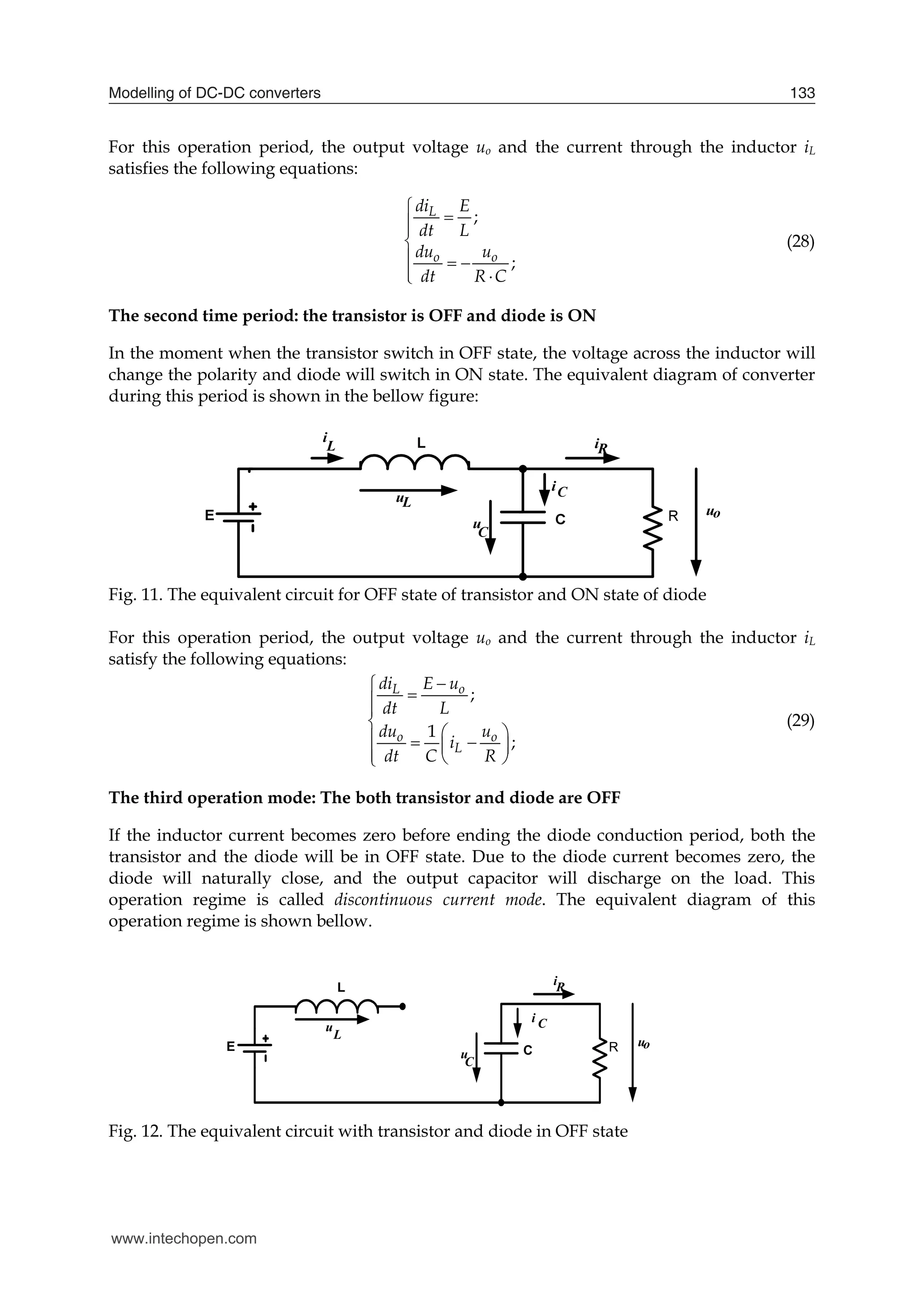 Modelling of DC-DC converters 133
For this operation period, the output voltage uo and the current through the inductor iL
satisfies the following equations:
;
;
L
o o
di E
dt L
du u
dt R C





  
 

(28)
The second time period: the transistor is OFF and diode is ON
In the moment when the transistor switch in OFF state, the voltage across the inductor will
change the polarity and diode will switch in ON state. The equivalent diagram of converter
during this period is shown in the bellow figure:
Fig. 11. The equivalent circuit for OFF state of transistor and ON state of diode
For this operation period, the output voltage uo and the current through the inductor iL
satisfy the following equations:
;
1
;
L o
o o
L
di E u
dt L
du u
i
dt C R






 
  
 
  

(29)
The third operation mode: The both transistor and diode are OFF
If the inductor current becomes zero before ending the diode conduction period, both the
transistor and the diode will be in OFF state. Due to the diode current becomes zero, the
diode will naturally close, and the output capacitor will discharge on the load. This
operation regime is called discontinuous current mode. The equivalent diagram of this
operation regime is shown bellow.
E
L
C R
u
C
L
u
uo
iR
i C
Fig. 12. The equivalent circuit with transistor and diode in OFF state
www.intechopen.com
 