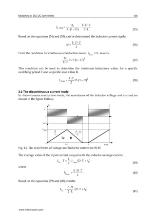 Modelling of DC-DC converters 135
 
min
1 2
o
L
U E D T
i
R D L
 
 
   (35)
Based on the equations (34) and (35), can be determined the inductor current ripple:
E D T
i
L
 
  (36)
From the condition for continuous conduction mode, 0
min

L
i , results:
 2
2
1
L
D D
R T
  

(37)
This condition can be used to determine the minimum inductance value, for a specific
switching period T and a specific load value R.
 2
min 1
2
R T
L D D

   (38)
3.2 The discontinuous current mode
In discontinuous conduction mode, the waveforms of the inductor voltage and current are
shown in the figure bellow:
Fig. 14. The waveforms of voltage and inductor current in DCM
The average value of the input current is equal with the inductor average current.
 
1
max
2
1
t
T
D
I
T
I L
iav





(39)
where
L
T
D
E
IL



max
. (40)
Based on the equations (39) and (40), results:
 
1
2
t
T
D
L
D
E
I av
i 





(41)
www.intechopen.com
 