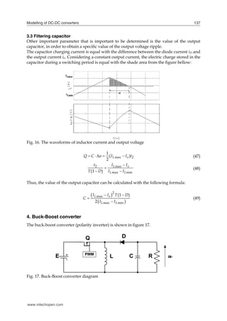 Modelling of DC-DC converters 137
3.3 Filtering capacitor
Other important parameter that is important to be determined is the value of the output
capacitor, in order to obtain a specific value of the output voltage ripple.
The capacitor charging current is equal with the difference between the diode current iD and
the output current io. Considering a constant output current, the electric charge stored in the
capacitor during a switching period is equal with the shade area from the figure bellow:
Fig. 16. The waveforms of inductor current and output voltage
max 2
1
( )
2
L o
Q C u I I t
     (47)
2 max
max min
(1 )
L o
L L
t I I
T D I I


 
(48)
Thus, the value of the output capacitor can be calculated with the following formula:
 
 
2
max
max min
(1 )
2
L o
L L
I I T D
C
I I
 


(49)
4. Buck-Boost converter
The buck-boost converter (polarity inverter) is shown in figure 17.
Fig. 17. Buck-Boost converter diagram
www.intechopen.com
 