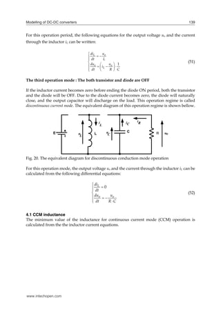 Modelling of DC-DC converters 139
For this operation period, the following equations for the output voltage uo and the current
through the inductor iL can be written:
1
L o
o o
L
di u
dt L
du u
i
dt R C

 



 
   
 
  

(51)
The third operation mode : The both transistor and diode are OFF
If the inductor current becomes zero before ending the diode ON period, both the transistor
and the diode will be OFF. Due to the diode current becomes zero, the diode will naturally
close, and the output capacitor will discharge on the load. This operation regime is called
discontinuous current mode. The equivalent diagram of this operation regime is shown bellow.
Fig. 20. The equivalent diagram for discontinuous conduction mode operation
For this operation mode, the output voltage uo and the current through the inductor iL can be
calculated from the following differential equations:
0
L
o o
di
dt
du u
dt R C





  
 

(52)
4.1 CCM inductance
The minimum value of the inductance for continuous current mode (CCM) operation is
calculated from the the inductor current equations.
www.intechopen.com
 