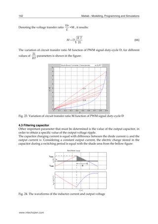 Matlab - Modelling, Programming and Simulations
142
Denoting the voltage transfer ratio
E
Uo
=M , it results:
2
R T
M D
L
 (66)
The variation of circuit transfer ratio M function of PWM signal duty-cycle D, for different
values of
2L
RT
parameters is shown in the figure:
Fig. 23. Variation of circuit transfer ratio M function of PWM signal duty-cycle D
4.3 Filtering capacitor
Other important parameter that must be determined is the value of the output capacitor, in
order to obtain a specific value of the output voltage ripple.
The capacitor charging current is equal with difference between the diode current iD and the
output current io. Considering a constant output current, the electric charge stored in the
capacitor during a switching period is equal with the shade area from the bellow figure:
Fig. 24. The waveforms of the inductor current and output voltage
www.intechopen.com
 