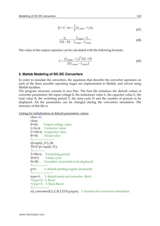 Modelling of DC-DC converters 143
max 2
1
( )
2
L o
Q C u I I t
    
(67)
2 max
max min
(1 )
L o
L L
t I I
T D I I


 
(68)
The value of the output capacitor can be calculated with the following formula:
 
 
2
max
max min
(1 )
2
L o
L L
I I T D
C
I I
 


(69)
5. Matlab Modeling of DC-DC Converters
In order to simulate the converters, the equations that describe the converter operation on
each of the three possible operating stages are implemented in Matlab, and solved using
Matlab facilities.
The program structure consists in two files. The first file initializes the default values of
converter parameters: the input voltage E, the inductance value L, the capacitor value C, the
load value R, the switching period T, the duty-cycle D and the number of periods to be
displayed. All the parameters can be changed during the converters simulation. The
structure of this file is:
Listing for initialization of default parameters values
clear all;
close;
E=10; %input voltage value
L=1e-4; %inductor value
C=10e-6; %capacitor value
R=10; %load value
%---------------------
Q=sqrt(L./C)./R;
T0=2.*pi.*sqrt(L.*C);
%------------
T=50e-6; %switching period
D=0.5; %duty-cycle
N=20; %numbers of periods to be displayed
%---------------
p=1; % default plotting regime (transient)
%--------------------
type=1; % default analyzed converter -Buck
%type=2; % Boost
%type=3; % Buck-Boost
%----------------
ed_converter(E,L,C,R,T,D,N,p,type); % function for converters simulation
www.intechopen.com
 