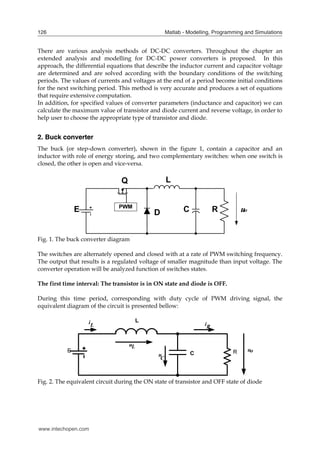 Matlab - Modelling, Programming and Simulations
126
There are various analysis methods of DC-DC converters. Throughout the chapter an
extended analysis and modelling for DC-DC power converters is proposed. In this
approach, the differential equations that describe the inductor current and capacitor voltage
are determined and are solved according with the boundary conditions of the switching
periods. The values of currents and voltages at the end of a period become initial conditions
for the next switching period. This method is very accurate and produces a set of equations
that require extensive computation.
In addition, for specified values of converter parameters (inductance and capacitor) we can
calculate the maximum value of transistor and diode current and reverse voltage, in order to
help user to choose the appropriate type of transistor and diode.
2. Buck converter
The buck (or step-down converter), shown in the figure 1, contain a capacitor and an
inductor with role of energy storing, and two complementary switches: when one switch is
closed, the other is open and vice-versa.
Fig. 1. The buck converter diagram
The switches are alternately opened and closed with at a rate of PWM switching frequency.
The output that results is a regulated voltage of smaller magnitude than input voltage. The
converter operation will be analyzed function of switches states.
The first time interval: The transistor is in ON state and diode is OFF.
During this time period, corresponding with duty cycle of PWM driving signal, the
equivalent diagram of the circuit is presented bellow:
Fig. 2. The equivalent circuit during the ON state of transistor and OFF state of diode
www.intechopen.com
 
