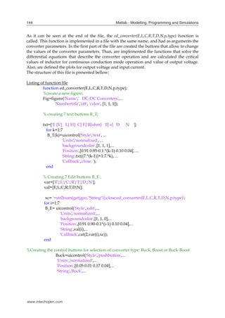 Matlab - Modelling, Programming and Simulations
144
As it can be seen at the end of the file, the ed_converter(E,L,C,R,T,D,N,p,type) function is
called. This function is implemented in a file with the same name, and had as arguments the
converter parameters. In the first part of the file are created the buttons that allow to change
the values of the converter parameters. Than, are implemented the functions that solve the
differential equations that describe the converter operation and are calculated the critical
values of inductor for continuous conduction mode operation and value of output voltage.
Also, are defined the plots for output voltage and input current.
The structure of this file is presented bellow:
Listing of function file
function ed_converter(E,L,C,R,T,D,N,p,type);
%create a new figure;
Fig=figure('Name',' DC-DC Converters',...
'Numbertitle','off', 'color', [1, 1, 1]);
% creating 7 text buttons B_T;
txt=['E [V] L[ H] C[ F] R[ohm] T[ s] D N '];
for k=1:7
B_T(k)=uicontrol('Style','text', ...
'Units','normalized', ...
'backgroundcolor',[1, 1, 1],...
'Position',[0.91 0.95-0.1.*(k-1) 0.10 0.04], ...
'String',txt((7.*(k-1))+1:7.*k), ...
'Callback','close; ');
end
% Creating 7 Edit buttons B_E ;
var=['E';'L';'C';'R';'T';'D';'N'];
val=[E;L;C;R;T;D;N];
xc= '=str2num(get(gco,''String''));close;ed_converter(E,L,C,R,T,D,N,p,type)';
for i=1:7
B_E= uicontrol('Style','edit',...
'Units','normalized',...
'backgroundcolor',[1, 1, 0],...
'Position',[0.91 0.90-0.1*(i-1) 0.10 0.04],...
'String',val(i),...
'Callback',cat(2,var(i),xc));
end
%Creating the control buttons for selection of converter type: Buck, Boost or Buck-Boost
Buck=uicontrol('Style','pushbutton',...
'Units','normalized',...
'Position',[0.05 0.01 0.17 0.04],...
'String','Buck',...
www.intechopen.com
 