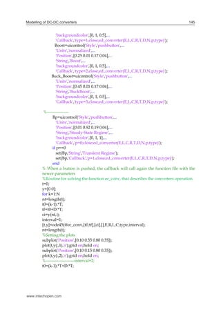 Modelling of DC-DC converters 145
'backgroundcolor',[0, 1, 0.5],...
'Callback','type=1,close;ed_converter(E,L,C,R,T,D,N,p,type)');
Boost=uicontrol('Style','pushbutton',...
'Units','normalized',...
'Position',[0.25 0.01 0.17 0.04],...
'String','Boost',...
'backgroundcolor',[0, 1, 0.5],...
'Callback','type=2,close;ed_converter(E,L,C,R,T,D,N,p,type)');
Buck_Boost=uicontrol('Style','pushbutton',...
'Units','normalized',...
'Position',[0.45 0.01 0.17 0.04],...
'String','BuckBoost',...
'backgroundcolor',[0, 1, 0.5],...
'Callback','type=3,close;ed_converter(E,L,C,R,T,D,N,p,type)');
%----------------
Bp=uicontrol('Style','pushbutton',...
'Units','normalized',...
'Position',[0.01 0.92 0.19 0.04],...
'String','Steady-State Regime',...
'backgroundcolor',[0, 1, 1],...
'Callback','p=0;close;ed_converter(E,L,C,R,T,D,N,p,type)');
if p==0
set(Bp,'String','Transient Regime');
set(Bp,'Callback','p=1,close;ed_converter(E,L,C,R,T,D,N,p,type)');
end
% When a button is pushed, the callback will call again the function file with the
newer parameters
%Routine for solving the function ec_conv, that describes the converters operation
t=0;
y=[0 0];
for k=1:N
nt=length(t);
t0=(k-1).*T;
tf=t0+D.*T;
ci=y(nt,:);
interval=1;
[t,y]=ode45(@ec_conv,[t0,tf],[ci],[],E,R,L,C,type,interval);
nt=length(t);
%Setting the plots
subplot('Position',[0.10 0.55 0.80 0.35]);
plot(t,y(:,1),'r');grid on;hold on;
subplot('Position',[0.10 0.15 0.80 0.35]);
plot(t,y(:,2),'r');grid on;hold on;
%---------------------interval=2;
t0=(k-1).*T+D.*T;
www.intechopen.com
 