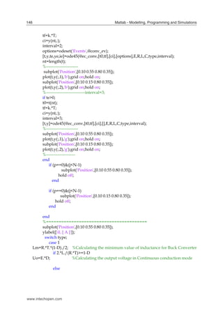 Matlab - Modelling, Programming and Simulations
146
tf=k.*T;
ci=y(nt,:);
interval=2;
options=odeset('Events',@conv_ev);
[t,y,te,ye,ie]=ode45(@ec_conv,[t0,tf],[ci],[options],E,R,L,C,type,interval);
nt=length(t);
%-----------------------
subplot('Position',[0.10 0.55 0.80 0.35]);
plot(t,y(:,1),'b');grid on;hold on;
subplot('Position',[0.10 0.15 0.80 0.35]);
plot(t,y(:,2),'b');grid on;hold on;
%----------------------------interval=3;
if te>0;
t0=t(nt);
tf=k.*T;
ci=y(nt,:);
interval=3;
[t,y]=ode45(@ec_conv,[t0,tf],[ci],[],E,R,L,C,type,interval);
%-----------------------
subplot('Position',[0.10 0.55 0.80 0.35]);
plot(t,y(:,1),'g');grid on;hold on;
subplot('Position',[0.10 0.15 0.80 0.35]);
plot(t,y(:,2),'g');grid on;hold on;
%---------------------
end
if (p==0)&(j<N-1)
subplot('Position',[0.10 0.55 0.80 0.35]);
hold off;
end
if (p==0)&(j<N-1)
subplot('Position',[0.10 0.15 0.80 0.35]);
hold off;
end
end
%========================================
subplot('Position',[0.10 0.55 0.80 0.35]);
ylabel(['iL [ A ]']);
switch type;
case 1
Lm=R.*T.*(1-D)./2; %Calculating the minimum value of inductance for Buck Converter
if 2.*L./(R.*T)>=1-D
Uo=E.*D; %Calculating the output voltage in Continuous conduction mode
else
www.intechopen.com
 
