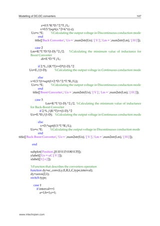 Modelling of DC-DC converters 147
z=0.5.*R.*D.^2.*T./L;
v=0.5.*(sqrt(z.^2+4.*z)-z);
Uo=v.*E; %Calculating the output voltage in Discontinuous conduction mode
end
title(['Buck Converter',' Uo = ',num2str(Uo),' [ V ]',' Lm = ',num2str(Lm),' [ H ]']);
case 2
Lm=R.*T.*D.*(1-D).^2./2; %Calculating the minimum value of inductance for
Boost Converter
di=E.*D.*T./L;
if 2.*L./(R.*T)>=D*(1-D).^2
Uo=E./(1-D); %Calculating the output voltage in Continuous conduction mode
else
v=0.5.*(1+sqrt(1+2.*D.^2.*T.*R./L));
Uo=v.*E; %Calculating the output voltage in Discontinuous conduction mode
end
title(['Boost Converter',' Uo = ',num2str(Uo),' [ V ]',' Lm = ',num2str(Lm),' [ H ]']);
case 3
Lm=R.*T.*(1-D).^2./2, %Calculating the minimum value of inductance
for Buck-Boost Converter
if 2.*L./(R.*T)>=(1-D).^2
Uo=E.*D./(1-D); %Calculating the output voltage in Continuous conduction mode
else
v=D.*sqrt(0.5.*T.*R./L);
Uo=v.*E; %Calculating the output voltage in Discontinuous conduction mode
end
title(['Buck-Boost Converter',' Uo = ',num2str(Uo),' [ V ]',' Lm = ',num2str(Lm),' [ H ]']);
end
subplot('Position',[0.10 0.15 0.80 0.35]);
ylabel(['Uo = uC [ V ]']);
xlabel(['t [ s ]']);
%Function that describes the converters operation
function dy=ec_conv(t,y,E,R,L,C,type,interval);
dy=zeros(2,1);
switch type;
case 1
if interval==1
a=1;b=1;c=1;
www.intechopen.com
 