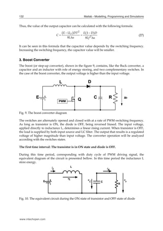 Matlab - Modelling, Programming and Simulations
132
Thus, the value of the output capacitor can be calculated with the following formula:
   
2
2
1
8 8
O
E U DT E D D
C
L u Lf u
 
 
 
(27)
It can be seen in this formula that the capacitor value depends by the switching frequency.
Increasing the switching frequency, the capacitor value will be smaller.
3. Boost Converter
The boost (or step-up converter), shown in the figure 9, contains, like the Buck converter, a
capacitor and an inductor with role of energy storing, and two complementary switches. In
the case of the boost converter, the output voltage is higher than the input voltage.
Fig. 9. The boost converter diagram
The switches are alternately opened and closed with at a rate of PWM switching frequency.
As long as transistor is ON, the diode is OFF, being reversed biased. The input voltage,
applied directly to inductance L, determines a linear rising current. When transistor is OFF,
the load is supplied by both input source and LC filter. The output that results is a regulated
voltage of higher magnitude than input voltage. The converter operation will be analyzed
according with the switches states.
The first time interval: The transistor is in ON state and diode is OFF.
During this time period, corresponding with duty cycle of PWM driving signal, the
equivalent diagram of the circuit is presented bellow. In this time period the inductance L
store energy.
E
L
C
i
u
L
C
L u u
o
iR
R
Fig. 10. The equivalent circuit during the ON state of transistor and OFF state of diode
www.intechopen.com
 