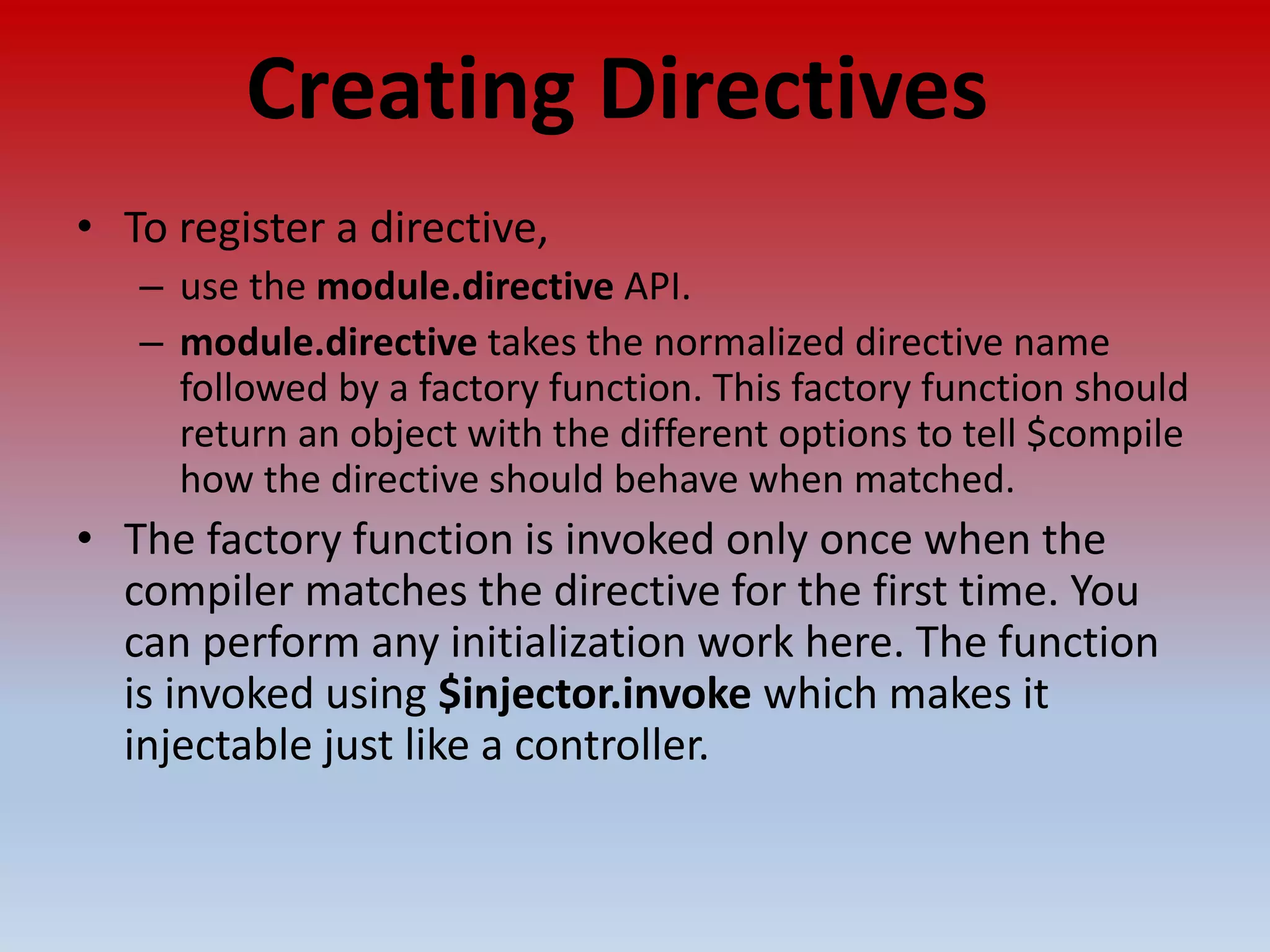 Creating Directives • To register a directive, – use the module.directive API. – module.directive takes the normalized directive name followed by a factory function. This factory function should return an object with the different options to tell $compile how the directive should behave when matched. • The factory function is invoked only once when the compiler matches the directive for the first time. You can perform any initialization work here. The function is invoked using $injector.invoke which makes it injectable just like a controller. 
