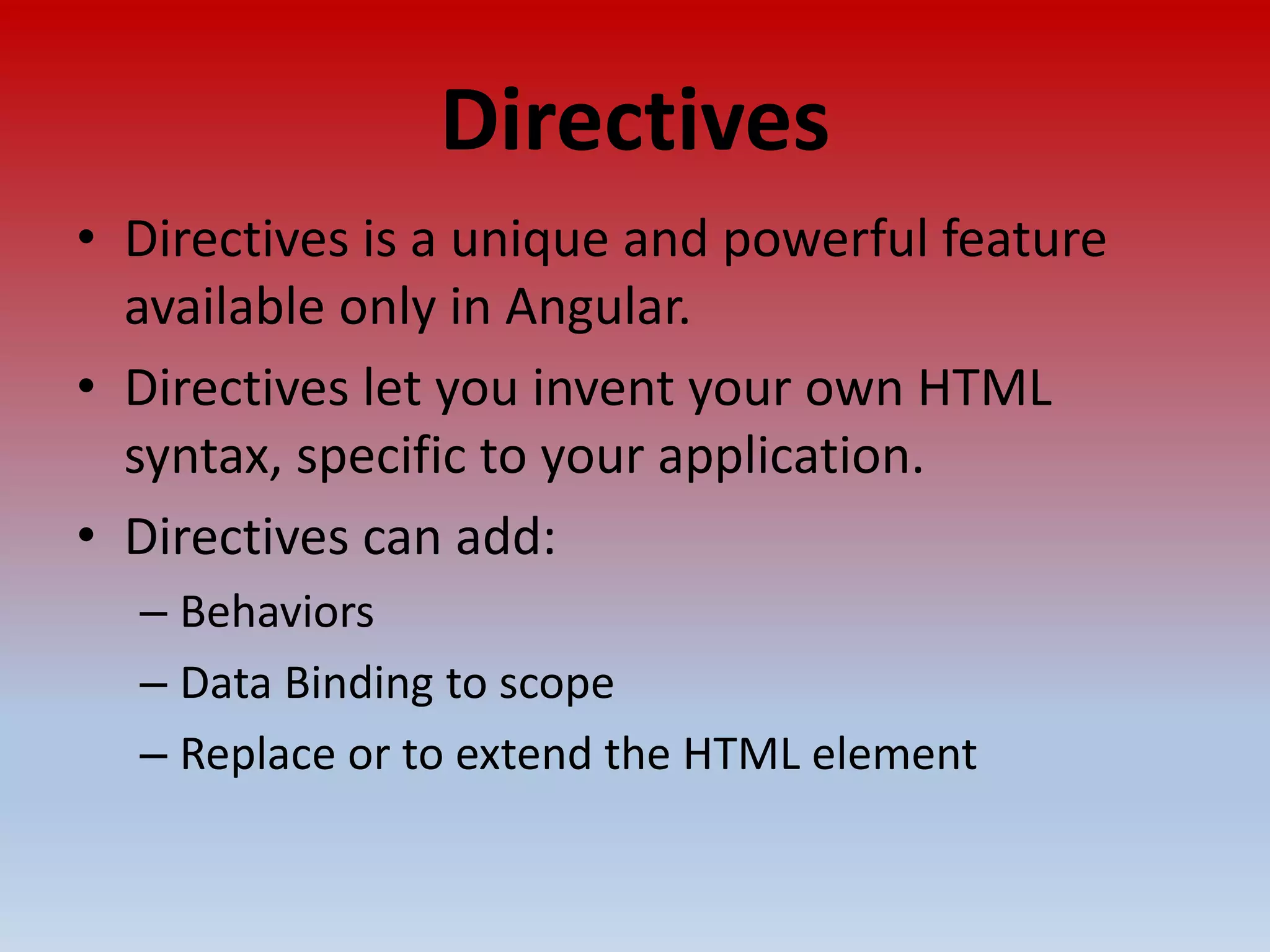 Directives • Directives is a unique and powerful feature available only in Angular. • Directives let you invent your own HTML syntax, specific to your application. • Directives can add: – Behaviors – Data Binding to scope – Replace or to extend the HTML element 