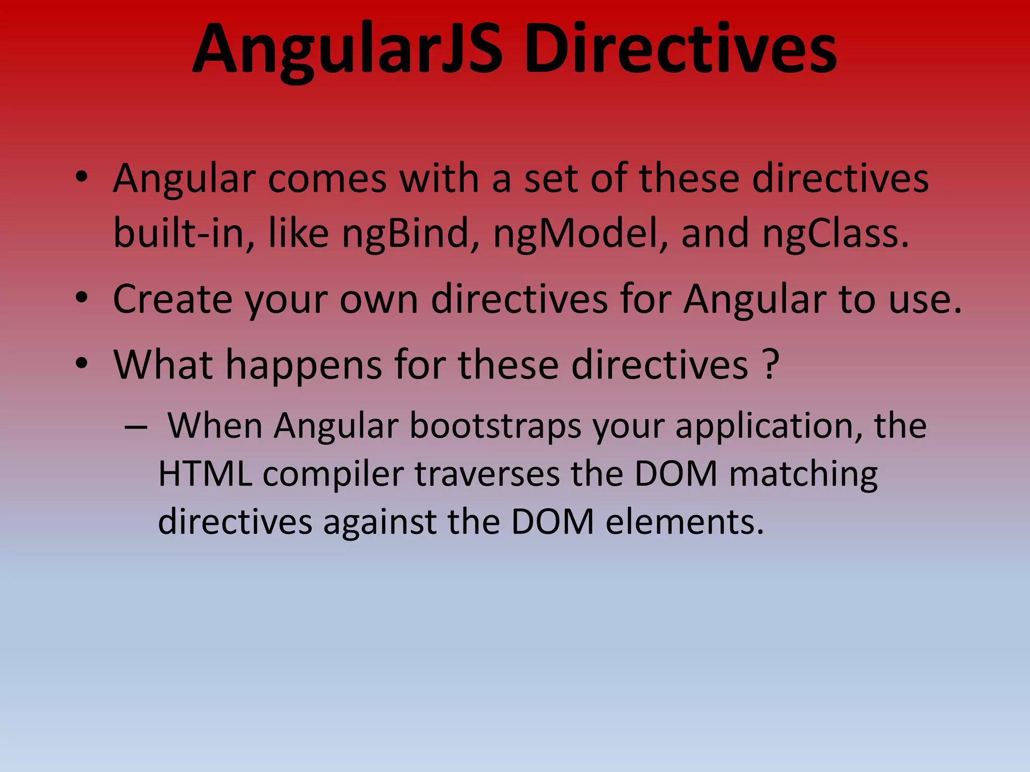 AngularJS Directives • Angular comes with a set of these directives built-in, like ngBind, ngModel, and ngClass. • Create your own directives for Angular to use. • What happens for these directives ? – When Angular bootstraps your application, the HTML compiler traverses the DOM matching directives against the DOM elements. 