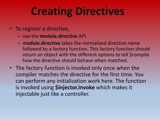 Creating Directives
• To register a directive,
– use the module.directive API.
– module.directive takes the normalized directive name
followed by a factory function. This factory function should
return an object with the different options to tell $compile
how the directive should behave when matched.
• The factory function is invoked only once when the
compiler matches the directive for the first time. You
can perform any initialization work here. The function
is invoked using $injector.invoke which makes it
injectable just like a controller.
 