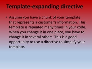 Template-expanding directive
• Assume you have a chunk of your template
that represents a customer's information. This
template is repeated many times in your code.
When you change it in one place, you have to
change it in several others. This is a good
opportunity to use a directive to simplify your
template.
 