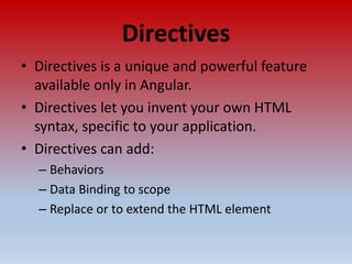 Directives
• Directives is a unique and powerful feature
available only in Angular.
• Directives let you invent your own HTML
syntax, specific to your application.
• Directives can add:
– Behaviors
– Data Binding to scope
– Replace or to extend the HTML element
 