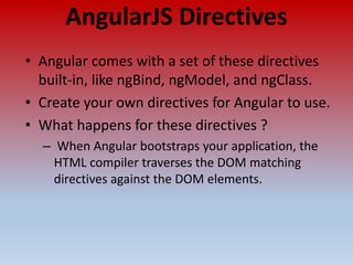 AngularJS Directives
• Angular comes with a set of these directives
built-in, like ngBind, ngModel, and ngClass.
• Create your own directives for Angular to use.
• What happens for these directives ?
– When Angular bootstraps your application, the
HTML compiler traverses the DOM matching
directives against the DOM elements.
 