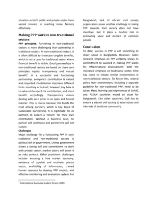 situation as both public and private sector have
vested interest in reaching more farmers
effectively.
Making PPP work in non-traditional
sectors
PPP principles: Partnering in non-traditional
sectors is more challenging than partnering in
traditional sectors. In non-traditional sectors, it
is often difficult to showcase tangible benefits,
which is not a case for traditional sector where
financial benefit is visible. Good partnerships in
non-traditional sectors are based on three core
principles: equity, transparency and mutual
benefit7
. In a successful and functioning
partnership, everyone’s contribution is valued
and respected. Contribution may have different
form- monitory or in-kind; however, key here is
to value and respect the contribution, and share
benefit accordingly. Transparency means
dealing with each other in an open and honest
manner. This is crucial because this builds the
trust among partners, which is key block of
sustainable partnership. It is legitimate for all
partners to expect a ‘return’ for their own
contribution. Without a business case, no
partner will contribute and partnership will not
sustain.
Challenges
Major challenge for a functioning PPP in both
traditional and non-traditional sectors is
political will of government. Unless government
shows a strong will and commitment to work
with private sector, market actors will deem it
as risky venture. Other prominent challenges
include- ensuring a free market economy,
existence of capable and motivate private
sector, availability of information, trained
human resource to develop PPP models, and
effective monitoring and evaluation system. For
7
International business leaders forum, 2009
Bangladesh, lack of vibrant civil society
organization poses another challenge in taking
PPP projects. Civil society does not have
incentive, but it plays a neutral role in
promoting voice and interest of common
people.
Conclusion
To date, success in PPP is not something to
cheer about in Bangladesh. However, GoB’s
renewed emphasis on PPP certainly shows its
commitment to succeed in making PPP works
for infrastructural development. With the
increased emphasis on traditional sector, time
has come to initiate similar interventions in
non-traditional sectors. To foster this, several
policy level interventions, including a separate
guideline for non-traditional PPP, need to be
taken. Here, learning and experiences of SAARC
and ASEAN countries would an asset for
Bangladesh. Like other countries, GoB has to
ensure a vibrant civil society to raise voices and
interests of destitute community.
 