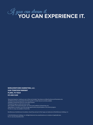 WORLDVENTURES MARKETING, LLC.
5100 TENNYSON PARKWAY
PLANO, TX 75024
972-805-5100
1
Most prices based on 2 adults per room. Airfare not included. Trips shown are offered by Rovia and illustrative only.
WorldVentures does not guarantee that these specific or similar trips are currently available.
2
Available on DreamTrips with 20 or more adult travelers.
3
If booked through our preferred travel vendor.
4
Not available at all membership levels. See Terms and Conditions at DreamTrips.com.
5
Depending on a member’s use of the savings opportunities and participation in the referral program.
6
For the U.S. only, not available in Puerto Rico.
WorldVentures, WorldVentures Foundation, DreamTrips and each of their logos are trademarks of WorldVentures Holdings, LLC.
© 2014 WorldVentures Holdings, LLC. All Rights Reserved. Any unauthorized use is a violation of applicable laws.
For U.S. use only. December 2014.
If you can dream it,
		YOU CAN EXPERIENCE IT.
 