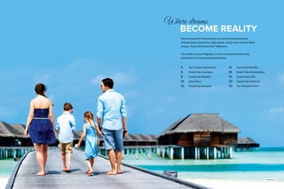 3
Where dreams
		BECOME REALITY
Immerse yourself in the world of our one-of-a-kind travel and
entertainment community. High-quality. Hassle-free. Amenity-filled.
Unique. That’s the DreamTrips™ difference.
The world is at your fingertips. It’s time to experience the many
possibilities of a DreamTrips Membership.
5		 Your Unique Experiences
6		 DreamTrips Examples
8		 DreamTrips Benefits
10	 VolunTours
13	 DreamTrips Rewards
14	 Non-travel Benefits
16	 DreamTrips Memberships
19	 DreamTrips Gold
20	 DreamTrips Platinum
22	 You Should Be Here!
Maldives
 