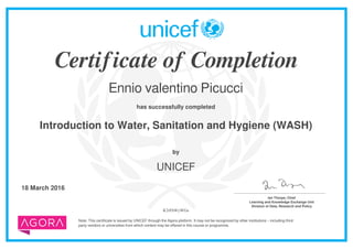 Certificate of Completion
Ennio valentino Picucci
has successfully completed
Introduction to Water, Sanitation and Hygiene (WASH)
Note: This certificate is issued by UNICEF through the Agora platform. It may not be recognized by other institutions – including third
party vendors or universities from which content may be offered in this course or programme.
by
UNICEF
18 March 2016 _______________________________________
Ian Thorpe, Chief
Learning and Knowledge Exchange Unit
Division of Data, Research and Policy
K2rFhWyWGa
Powered by TCPDF (www.tcpdf.org)
 