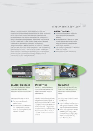 LEADER® Driver ADVISORY
r ail
v e hicl e
syst e ms
ENERGY SAVINGS
n Traction recommendations for running
engine and motors with maximum
efficiency
n Recommendations of reduced top speed
to avoid unnecessary build-up of kinetic
energy and minimize speed-dependent
factors (e.g. air resistance)
n Early coasting suggestions to cut off traction
power consumption
n Harmonization of driver performance
LEADER® calculates optimum speed profiles in real time and
continuously displays speed recommendations as well as information
on the train‘s current position and timetable. By following the
recommendations from LEADER®, train drivers can actively reduce
energy consumption during their trip. In addition to this core driver
advisory function, the LEADER® product family also includes data
administration, performance analysis and driver training.
The global experience of Knorr-Bremse in the rail sector, combined
with more than ten years of practical experience with driver advisory
operations has resulted in a state-of-the-art product portfolio that
meets individual customer needs. A certified product development
process and railway-compliant hardware guarantee maximum
performance coupled with high reliability.
LEADER® On-board
The intuitive display layout provides	
drivers with all the important
information without distracting them.
Different sections offer the driver:
n Clear recommendations for
required actions
n Most important track information,
such as milepost and gradients,
as well as upcoming stations with
estimated arrival time
Simulator
As part of the Knorr-Bremse Group,
Sydac offers a wide range of highly
sophisticated simulators for driver
training.
Simulators can be combined with the
LEADER® system:
n Prior to installation in rail vehicles in
order to define the layout and fea-
tures of the driver advisory system.
n During series application, with the
LEADER® system being used to
re-run critical and exemplary trips
that have been identified by
back-office evaluation
Back Office
The LEADER® back-office solution
combines real-time database and
upload functions with advanced
analysis features.
In addition to real-time dynamic data,
comprehensive statistical reports are
also available.The back-office function
is capable of managing bi-directional
data flows between a single central
server terminal and an entire train fleet.
The connection to the on-board unit
is via GPRS or other communication
standards.
 
