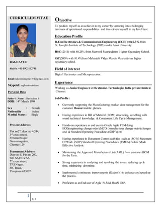 1
R. R
CURRICULUM VITAE
RAGHAVI R
Mobile: +91-8903150748
Email:lakshmi.raghavi94@gmail.com
Skypeid: raghaviravindran
Personal Data
Father’s Name : Ravindran S
DOB: 14th
March 1994
Sex : Female
Nationality : Indian
Marital Status : Single
Present Address
Plot no27, door no 4/244,
3rd
cross street,
Perumal Nagar,
Nanmanagalam,
Chennai-129
Permanent Address
Door no 5, Plot no 200,
SRI SAI NIVAS,
7th
cross street,
TPS Nagar,
MC Road,
Thanjavur-613007
Objective
To position myself as an achiever in my career by venturing into challenging
Avenues of operational responsibilities and thus elevate myself to my level best.
Education Profile
B.E in Electronics & Communication Engineering (ECE)with 6.3% from
St. Joseph's Institute of Technology (2015) under Anna University.
HSC (2011) with 80.25% from Maxwell Matriculation Higher Secondary School.
SSC(2009) with 81.4%from Maharishi Vidya Mandir Matriculation higher
secondary school.
Field of interest
Digital Electronics and Microprocessor.
Experience
Working as Junior Engineer at Flextronics TechnologiesIndia private limited.
Chennai.
Job Profile:
 Currrently supporting the Manufacturing product data management for the
customer Huawei mobile phones.
 Having experience in Bill of Material (BOM) structuring, scrubbing with
sound technical knowledge. & Component Life Cycle Management.
 Hands-on experience as end user in Oracle Agile PLM doing
ECO(engineering change order),MCO (manufacturer change order) changes
and & Standard Operating Procedures (SOP’s) etc
 Having experience in Document Control activities such as (SOW) Statement
Of Work, (SOP) Standard Operating Procedures,(FMEA) Failure Mode
Effective Analysis.
 Maintaining the Approved Manufacturer List (AML) from customer BOM
for the Parts.
 Strong experience in analysing and resolving the issues, reducing cycle
time, minimizing downtime.
 Implemented continuous improvements (Kaizen’s) to enhance and speed up
the process.
 Proficient as an End user of Agile PLM & BaaN ERP.
 