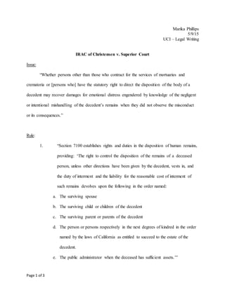 Page 1 of 3
Marika Phillips
5/9/15
UCI – Legal Writing
IRAC of Christensen v. Superior Court
Issue:
“Whether persons other than those who contract for the services of mortuaries and
crematoria or [persons who] have the statutory right to direct the disposition of the body of a
decedent may recover damages for emotional distress engendered by knowledge of the negligent
or intentional mishandling of the decedent’s remains when they did not observe the misconduct
or its consequences.”
Rule:
1. “Section 7100 establishes rights and duties in the disposition of human remains,
providing: ‘The right to control the disposition of the remains of a deceased
person, unless other directions have been given by the decedent, vests in, and
the duty of interment and the liability for the reasonable cost of interment of
such remains devolves upon the following in the order named:
a. The surviving spouse
b. The surviving child or children of the decedent
c. The surviving parent or parents of the decedent
d. The person or persons respectively in the next degrees of kindred in the order
named by the laws of California as entitled to succeed to the estate of the
decedent.
e. The public administrator when the deceased has sufficient assets.’”
 