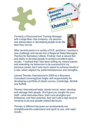 Formerly a Personnel and Training Manager
with a large Blue chip company, my passion
has always been in developing people to be the
best they can be.
After several years in a variety of H.R. positions, I wanted a
new challenge and moved into a Regional Sales Managers
Position for Sainsbury’s Bank, Finding I had a natural flair
and ability to develop people to achieve excellent sales
results. I realized that I had been stifling my natural talents
and amending my behaviour to be successful in my
previous career, but it was much easier to achieve results in
a role, which aligned my preferred behaviour and strengths.
I joined Thomas International in 2009 as a Business
Consultant covering East Anglia with responsibility for
developing a portfolio of clients across, Cambridge, Norfolk
and Suffolk.
Thomas International helps clients recruit, retain, develop
and manage their people. We’ll give you insight into your
staff – what motivates them, their core strengths and
limitations, and their potential. And we’ll add a high level of
certainty to all your people-related decisions.
Thomas is different because our assessments are
straightforward to understand and quick to use, with rapid
results.
 