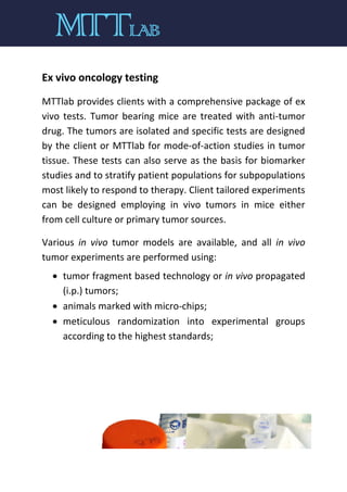 Ex vivo oncology testing
MTTlab provides clients with a comprehensive package of ex
vivo tests. Tumor bearing mice are treated with anti-tumor
drug. The tumors are isolated and specific tests are designed
by the client or MTTlab for mode-of-action studies in tumor
tissue. These tests can also serve as the basis for biomarker
studies and to stratify patient populations for subpopulations
most likely to respond to therapy. Client tailored experiments
can be designed employing in vivo tumors in mice either
from cell culture or primary tumor sources.
Various in vivo tumor models are available, and all in vivo
tumor experiments are performed using:
 tumor fragment based technology or in vivo propagated
(i.p.) tumors;
 animals marked with micro-chips;
 meticulous randomization into experimental groups
according to the highest standards;
 