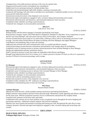 Arranged items in favorable positions and areas of the store for optimal sales.
Organized and located inventory and updated store spreadsheets.
Upheld stock levels and proper pricing for multiple product lines.
Established and maintained proper high traffic displays, resulting in increased sales.
Conducted staff meetings with sales team to introduce new merchandise. Conducted monthly reviews with team to
ensure growth within their position.
Stocked and restocked inventory when shipments were received.
Directed and supervised employees engaged in sales, inventory-taking and reconciling cash receipts.
Determined staff promotions and demotions, and terminated employees when necessary.
Completed weekly schedules according to payroll policies.
Trained all new managers on store procedures and policies.
01/2012 to 10/2014
DELIA*S
Lake Grove, New York
Store Manager
Worked closely with the district manager to formulate and build the store brand.
Relocated per Company request, West Palm Beach to Orlando,Fl. Orlando,Fl to McAllen, Texas, temporarily to recruit
and hire new Store Manager, and train entire team per Policy & Procedure, and Company standards.
Oversaw Florida District stores (total of 12), held weekly conference calls to advise on increasing conversion % and
leverage. Traveled within Florida District for hands on training with Store Managers and support Managers.
Contributed to merchandising ideas at team sale meetings.
Addressed and corrected sales staff communication issues in a tactful and effective manner.
Analyzed percentage increase/decrease information and translated it into strategic plans for profitability.
Completed a series of training sessions to advance internal promotions from Assistant Manager to Store Manager.
Design and implemented customer satisfaction metrics.
Held #1 percent to increase in each store under my leadership within District and Region.
Brought Long Island location from #4 in volume, to #1 volume, percent to increase LY/Goal, as well as #1 in percent to
increase LY/Goal in Conversion percentage, and Leverage.
10/2010 to 01/2012
LEVI'S OUTLET
Orlando, Florida
Co-Manager
Directed and supervised employees engaged in sales, inventory-taking and reconciling cash receipts.
Determined staff promotions and demotions, and terminated employees when necessary.
Completed a series of training sessions to advance from Assistant Manager to Store Manager.
Completed weekly schedules according to payroll policies.
Trained all new managers on store procedures and policies.
Trained staff to deliver outstanding customer service.
Stocked and restocked inventory when shipments were received.
Completed weekly schedules for 100+ employees according to payroll policies.
Contributed to merchandising ideas at team sale meetings.
10/2003 to 10/2010
WET SEAL
Boynton Beach, Florida
Assistant Manager
Opened and closed the store, which included counting cash drawers and making bank deposits.
Helped customers select products that best fit their personal needs. Maintained visually appealing and effective displays
for the entire store. Offered exceptional customer service to differentiate and promote the company brand.
Consulted with customers on the latest styles and trends.
Collaborated with customer service team members to give exceptional service throughout the entire shopping and
purchasing experience. Addressed customer inquiries and resolved complaints.
Opened a new store location and assisted in recruiting and training new staff. Reorganized the sales floor to meet
company demands. Directed and supervised employees engaged in sales, inventory-taking and reconciling cash
receipts.
2004HIGH SCHOOL DIPLOMA
Wellington High School, Wellington, Florida, USA
EDUCATION
 