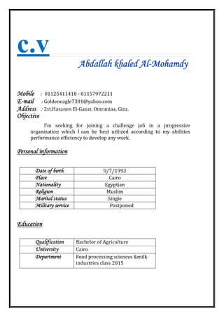 c.v
Abdallah khaled Al-Mohamdy
Mobile : 01125411418 ‐ 01157972211
E-mail : Goldeneagle7381@yahoo.com
Address : 2st.Hasanen El‐Gazar, Omraniaa, Giza.
Objective
I'm seeking for joining a challenge job in a progressive
organization which I can be best utilized according to my abilities
performance efficiency to develop any work.
Personal information
Date of birth 9/7/1993
Place Cairo
Nationality Egyptian
Religion Muslim
Marital status Single
Military service Postponed
Education
Qualification Bachelor of Agriculture
University Cairo
Department Food processing sciences &milk
industries class 2015
 