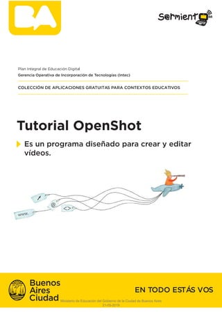 Tutorial OpenShot
Es un programa diseñado para crear y editar
vídeos.
Plan Integral de Educación Digital
COLECCIÓN DE APLICACIONES GRATUITAS PARA CONTEXTOS EDUCATIVOS
EN TODO ESTÁS VOS
Gerencia Operativa de Incorporación de Tecnologías (Intec)
Ministerio de Educación del Gobierno de la Ciudad de Buenos Aires
21-05-2019
 
