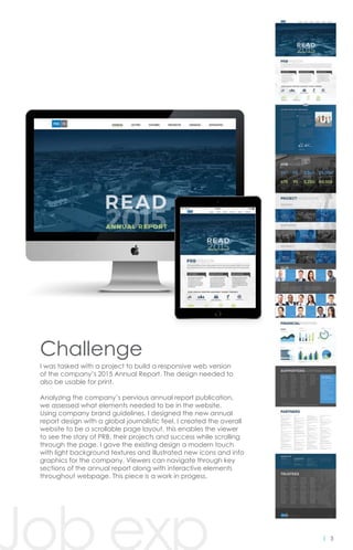 3
Challenge
I was tasked with a project to build a responsive web version
of the company’s 2015 Annual Report. The design needed to
also be usable for print.
Analyzing the company’s pervious annual report publication,
we assessed what elements needed to be in the website.
Using company brand guidelines, I designed the new annual
report design with a global journalistic feel. I created the overall
website to be a scrollable page layout, this enables the viewer
to see the story of PRB, their projects and success while scrolling
through the page. I gave the existing design a modern touch
with light background textures and illustrated new icons and info
graphics for the company. Viewers can navigate through key
sections of the annual report along with interactive elements
throughout webpage. This piece is a work in progess.
Job exp
 