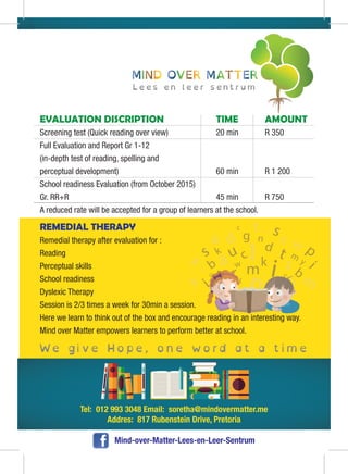 Tel: 012 993 3048 Email: soretha@mindovermatter.me
Addres: 817 Rubenstein Drive, Pretoria
Mind-over-Matter-Lees-en-Leer-Sentrum
REMEDIAL THERAPY
Remedial therapy after evaluation for :
Reading
Perceptual skills
School readiness
Dyslexic Therapy
Session is 2/3 times a week for 30min a session.
Here we learn to think out of the box and encourage reading in an interesting way.
Mind over Matter empowers learners to perform better at school.
EVALUATION DISCRIPTION TIME AMOUNT
Screening test (Quick reading over view) 20 min R 350
Full Evaluation and Report Gr 1-12
(in-depth test of reading, spelling and
perceptual development) 60 min R 1 200
School readiness Evaluation (from October 2015)
Gr. RR+R 45 min R 750
A reduced rate will be accepted for a group of learners at the school.
 