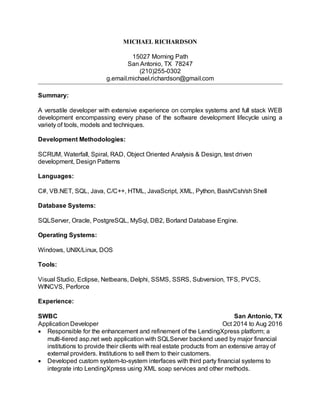 MICHAEL RICHARDSON
15027 Morning Path
San Antonio, TX 78247
(210)255-0302
g.email.michael.richardson@gmail.com
Summary:
A versatile developer with extensive experience on complex systems and full stack WEB
development encompassing every phase of the software development lifecycle using a
variety of tools, models and techniques.
Development Methodologies:
SCRUM, Waterfall, Spiral, RAD, Object Oriented Analysis & Design, test driven
development, Design Patterns
Languages:
C#, VB.NET, SQL, Java, C/C++, HTML, JavaScript, XML, Python, Bash/Csh/sh Shell
Database Systems:
SQLServer, Oracle, PostgreSQL, MySql, DB2, Borland Database Engine.
Operating Systems:
Windows, UNIX/Linux, DOS
Tools:
Visual Studio, Eclipse, Netbeans, Delphi, SSMS, SSRS, Subversion, TFS, PVCS,
WINCVS, Perforce
Experience:
SWBC San Antonio, TX
Application Developer Oct 2014 to Aug 2016
Responsible for the enhancement and refinement of the LendingXpress platform; a
multi-tiered asp.net web application with SQLServer backend used by major financial
institutions to provide their clients with real estate products from an extensive array of
external providers. Institutions to sell them to their customers.
Developed custom system-to-system interfaces with third party financial systems to
integrate into LendingXpress using XML soap services and other methods.
 