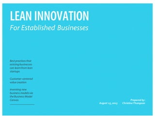 LEANINNOVATION
For Established Businesses
​Best practices that
existingbusinesses
can learnfrom lean
startups
​Customer-centered
valuecreation
​Inventing new
business models via
theBusiness Model
Canvas
​August  15,  2015
​Prepared  by:
Christine  Thompson
 