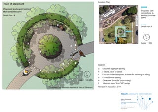 FOLIUM LANDSCAPE ARCHITECTURE
Director
Registered Landscape Architect
AILA 1990
mark@foliumlandscape.com
0413 305 591
Mark Jumeaux
Town of Claremont
Proposed landscape treatment
Mary Street Reserve
Scale 1 :100 @A4
Scale 1 : 750
MaryStreet
Gugeri Street
a
a.
b.
c.
d.
e.
f.
b
c
e
f
d
d
Detail Plan - A
Location Plan
Legend
Revision 1: Issued 31.07.14
Exposed aggregate paving
Feature paver or cobble
Circular timber table/plinth; suitable for reclining or sitting
Curved timber seating.
Olive tree “Swan hill” (non-fruiting)
Viburnim tinus “Anvi PVR” hedge
Proposed path
connections to
existing concrete
paths
Detail Plan A
Developed from a concept supplied by Town of Claremont
N
N
 
