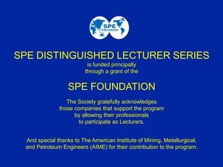 SPE DISTINGUISHED LECTURER SERIES
is funded principally
through a grant of the
SPE FOUNDATION
The Society gratefully acknowledges
those companies that support the program
by allowing their professionals
to participate as Lecturers.
And special thanks to The American Institute of Mining, Metallurgical,
and Petroleum Engineers (AIME) for their contribution to the program.
 