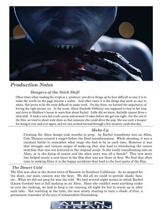 Production Notes
Dangers of the Stick Shift
The Desert Cold
Often times when reading the script as a producer, you divvy things up by how difficult or easy it is to
make the words on the page become a reality. And often times it is the things that seem so easy to
attain, that prove to be the most difficult to make work. On day three, we learned the importance of
having the right picture car. In the scene, Alicia (Rachelle DiMaria) was supposed to hop in her Jeep
and drive to Matthew’s house to warn him about Rachel. Little did we know, Rachelle cannot drive a
stick shift. It took a very fast crash course and around 15 takes before she got one right. For the rest of
the film, we tried to shoot wide shots so that someone else could drive the jeep. She was such a trooper
for doing it over and over again, and we sure as heck burned through a few memory cards that day.
Make-Up
Creating the Alien design took months to prep. As Rachel transforms into an Alien,
Cale Thomas created 4 stages before the final transformation. While shooting, it was a
constant battle to remember what stage she had to be in each time. However it was
that struggle and various stages of make-up that also lead to introducing the cancer
storyline that was not featured in the original script. Is she really transforming into an
Alien, or is she dying of cancer and the alien story was all a facade? This new story
line helped create a new layer to the film that was not there at first. We find that often
time in making films it is the happy accidents that lead to the best parts of the film.
The film was shot in the desert town of Barstow in Southern California. As we pepped for
the shoot, our main concern was the heat. We did all we could to provide shade, fans,
etc…What we did not prep for was the cold. We had several night scenes in which Rachel
(Laura Gordon) was in full makeup as an Alien. Since she couldn’t wear anything under
or over the makeup, we had to keep a car running all night for her to warm up in after
each take. Not realizing at the time, the seat slowly starting to turn a shade of blue, a
permanent reminder of the joys of independent filmmaking.
___________________________________________________________________________________________
___________________________________________________________________________________________
 