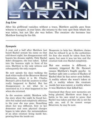 After his girlfriend vanishes without a trace, Matthew quickly goes from
witness to suspect. A year later, she returns to the very spot from which she
was taken, but not like she was before. The creature she becomes has
Matthew fearing for his life.
Log Line
PDe
A year and a half after Matthew last
heard Rachel scream his name on that
cold desert night, her disappearance still
haunts his dreams nightly. Only Rachel
didn't disappear, she was taken. Lifted
into the heavens right in front of his
eyes, Matthew is the only witness and
subsequently the only suspect.
He now spends his days walking the
dark white walls of the Briarview Mental
Institution, where it is Dr. Charles
Stewart’s job to find the answers to what
really happened to Rachel. But her
disappearance is not what he is
interested in; it is what happened to her
when she returned.
Desperate to help her, Matthew claims
that he refused to go to the authorities
for fear she would be taken from him
again, but soon it was too late and the
creature took over Rachel completely.
But one session is different, a
memory triggered By Dr. Stewart
causes Matthew’s fragile psyche to
further split into a series of flashes of
Rachel that he has never seen before.
A reality where she wasn’t taken at
all, a reality where the creature
inside her was cancer, a reality where
it was Matthew that killed her.
Synopsis
As the sessions unfold, Matthew tells
the story about the night he found her,
alive but naked and completely oblivious
to the year she was gone. Something
about her was different, first in her
demeanor and soon physical changes
began to take place, the metamorphous
of an alien creature living inside her,
growing from the inside out.
Convinced that these new memories are
being planted, Matthew must forge a
battle in his own mind to prove that
Rachel was taken and that she is not the
only one, and if he cannot escape
Briarview, he may be next.
 