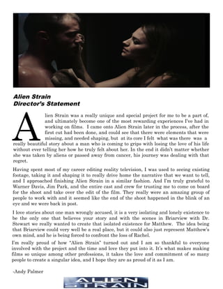 A
lien Strain was a really unique and special project for me to be a part of,
and ultimately become one of the most rewarding experiences I’ve had in
working on films. I came onto Alien Strain later in the process, after the
first cut had been done, and could see that there were elements that were
missing, and needed shaping, but at its core I felt what was there was a
really beautiful story about a man who is coming to grips with losing the love of his life
without ever telling her how he truly felt about her. In the end it didn’t matter whether
she was taken by aliens or passed away from cancer, his journey was dealing with that
regret.
Having spent most of my career editing reality television, I was used to seeing existing
footage, taking it and shaping it to really drive home the narrative that we want to tell,
and I approached finishing Alien Strain in a similar fashion. And I’m truly grateful to
Warner Davis, Jim Park, and the entire cast and crew for trusting me to come on board
for the shoot and take over the edit of the film. They really were an amazing group of
people to work with and it seemed like the end of the shoot happened in the blink of an
eye and we were back in post.
I love stories about one man wrongly accused, it is a very isolating and lonely existence to
be the only one that believes your story and with the scenes in Briarview with Dr.
Stewart we really wanted to create that isolated existence for Matthew. The idea being
that Briarview could very well be a real place, but it could also just represent Matthew’s
own mind, and he is being forced to confront the loss of Rachel.
-Andy Palmer
Alien Strain
Director’s Statement
I’m really proud of how “Alien Strain” turned out and I am so thankful to everyone
involved with the project and the time and love they put into it. It’s what makes making
films so unique among other professions, it takes the love and commitment of so many
people to create a singular idea, and I hope they are as proud of it as I am.
 