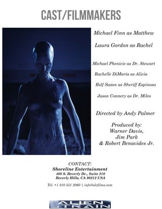 Cast/Filmmakers
Michael Finn as Matthew
Laura Gordon as Rachel
Rachelle DiMaria as Alicia
Michael Phenicie as Dr. Stewart
Directed by Andy Palmer
Produced by:
Warner Davis,
Jim Park
& Robert Benavides Jr.
CONTACT:
Shoreline Entertainment
400 S. Beverly Dr., Suite 210
Beverly Hills, CA 90212 USA
Tel. +1 310 551 2060 | info@slefilms.com
Jason Connery as Dr. Miles
Rolf Saxon as Sheriff Espinosa
 