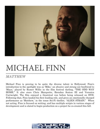 MICHAEL FINN
MATTHEW
Michael Finn is proving to be quite the diverse talent in Hollywood. Finn's
introduction to the spotlight was as ‘Mike,’ an abusive and strung out boyfriend to
‘Maya,’ played by Rumer Willis in the film festival darling, “THE ODD WAY
HOME.” It also stars Chris Marquette, Brendan Sexton III and Veronica
Cartwright. The film enjoyed a theatrical run before being released on DVD.
Following that, Finn landed his first leading role, and gives an emotionally charged
performance as ‘Matthew,’ in the tense Sci-Fi thriller, “ALIEN STRAIN.” When
not acting, Finn is focused on writing, and has multiple scripts in various stages of
development and is slated to begin production on a project he co-created this fall.
 