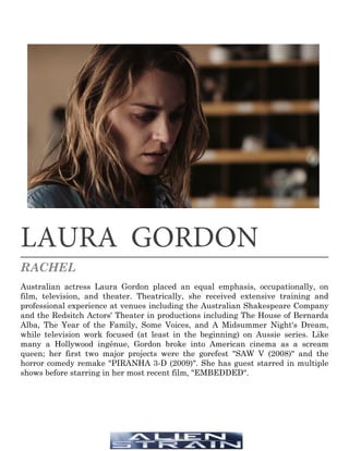 LAURA GORDON
RACHEL
Australian actress Laura Gordon placed an equal emphasis, occupationally, on
film, television, and theater. Theatrically, she received extensive training and
professional experience at venues including the Australian Shakespeare Company
and the Redsitch Actors' Theater in productions including The House of Bernarda
Alba, The Year of the Family, Some Voices, and A Midsummer Night's Dream,
while television work focused (at least in the beginning) on Aussie series. Like
many a Hollywood ingénue, Gordon broke into American cinema as a scream
queen; her first two major projects were the gorefest "SAW V (2008)" and the
horror comedy remake "PIRANHA 3-D (2009)". She has guest starred in multiple
shows before starring in her most recent film, "EMBEDDED".
 