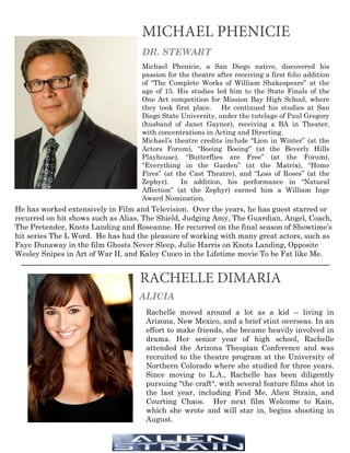 MICHAEL PHENICIE
DR. STEWART
Michael Phenicie, a San Diego native, discovered his
passion for the theatre after receiving a first folio addition
of “The Complete Works of William Shakespeare” at the
age of 15. His studies led him to the State Finals of the
One Act competition for Mission Bay High School, where
they took first place. He continued his studies at San
Diego State University, under the tutelage of Paul Gregory
(husband of Janet Gaynor), receiving a BA in Theater,
with concentrations in Acting and Directing.
Michael’s theatre credits include “Lion in Winter” (at the
Actors Forum), “Boeing Boeing” (at the Beverly Hills
Playhouse), “Butterflies are Free” (at the Forum),
“Everything in the Garden” (at the Matrix), “Home
Fires” (at the Cast Theatre), and “Loss of Roses” (at the
Zephyr). In addition, his performance in “Natural
Affection” (at the Zephyr) earned him a William Inge
Award Nomination.
RACHELLE DIMARIA
ALICIA
Rachelle moved around a lot as a kid -- living in
Arizona, New Mexico, and a brief stint overseas. In an
effort to make friends, she became heavily involved in
drama. Her senior year of high school, Rachelle
attended the Arizona Thespian Conference and was
recruited to the theatre program at the University of
Northern Colorado where she studied for three years.
Since moving to L.A., Rachelle has been diligently
pursuing "the craft", with several feature films shot in
the last year, including Find Me, Alien Strain, and
Courting Chaos. Her next film Welcome to Kain,
which she wrote and will star in, begins shooting in
August.	
He has worked extensively in Film and Television. Over the years, he has guest starred or
recurred on hit shows such as Alias, The Shield, Judging Amy, The Guardian, Angel, Coach,
The Pretender, Knots Landing and Roseanne. He recurred on the final season of Showtime’s
hit series The L Word. He has had the pleasure of working with many great actors, such as
Faye Dunaway in the film Ghosts Never Sleep, Julie Harris on Knots Landing, Opposite
Wesley Snipes in Art of War II, and Kaley Cuoco in the Lifetime movie To be Fat like Me.
 