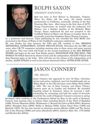 ROLPH SAXON
JASON CONNERY
SHERIFF ESPINOSA
Rolf was born at Fort Belvoir in Alexandria, Virginia.
When his father left the army, the family moved
permanently to California, eventually settling in the San
Francisco Bay Area. After being in the first class of ACT's
Young Conservatory, he worked with the embryonic Cal
Shakes, was a founder member of the Berkeley Mime
Troupe. Saxon auditioned for and was accepted to the
Guildhall School of Music and Drama in London where he
eventually joined the Omphalos Street Theatre Company
DR. MILES
Jason Connery has appeared in over 30 films, television
movies and series, combined, since his breakthrough role as
"Robin Hood" in the UK television series Robin Hood (1984)
in 1985. The son of Sean Connery and Diane Cilento,
Connery grew up in London and Scotland. He attended
boarding school at Somerset, where he received a half-
scholarship for swimming and held the under-16 freestyle
record for the south of England. Connery's interest in acting
as a performer and director. Upon graduating he was awarded the Gold Medal and
presented to the Prince of Wales at the Guildhall’s centenary celebrations.
He now divides his time between the USA and UK, working in film (MISSION
IMPOSSIBLE, ENTRAPMENT, SAVING PRIVATE RYAN), Television (for the BBC and
many other UK TV companies including starring roles in three series and many movies)
and theatre. This year work will finish on the second installment of the fifth BROKEN
SWORD and begin on the new Tom Hanks project, HOLOGRAM FOR THE KING, THE
WOMAN IN GOLD directed by Simon Curtis and the independent AUGUST FALLS with
Sam Hancock again at the helm. 2014 will also see the release of the independent sci-fi
thriller, ALIEN STRAIN as well as his feature directorial debut, AFTER EVER AFTER.
developed while studying at the Gordonstoun School for Boys in the north of Scotland.
Connery had starring roles in feature films including Return of the Thief of Baghdad
(1999), Private Moments (2005), Wishmaster 3: Beyond the Gates of Hell (2001), Requiem
(2001), Shanghai Noon (2000), Bullet to Beijing (1995), Urban Ghost Story (1998) and
Macbeth (1997). He has also starred in television movies (Merlin (1998) and The Secret
Life of Ian Fleming (1990)) and series (Smallville (2001), Liberty's Kids: Est. 1776 (2002)
and Shoebox Zoo (2004)).
 